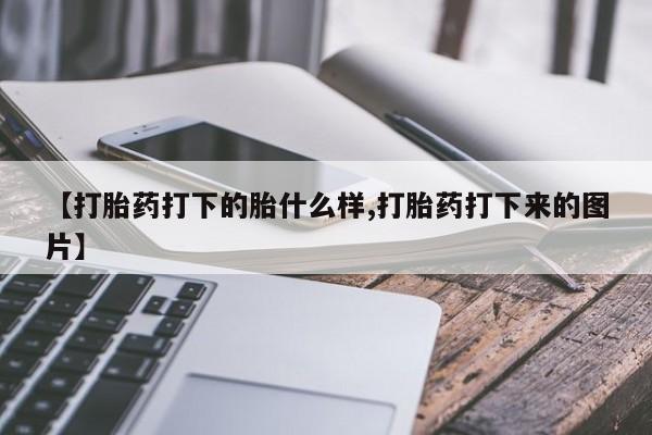 推荐个卖打胎药的联系方式，【打胎药打下的胎什么样,打胎药打下来的图片】