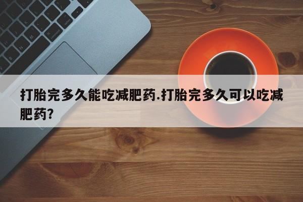 推荐个卖打胎药的联系方式，打胎完多久能吃减肥药.打胎完多久可以吃减肥药？