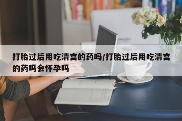 推荐个卖打胎药的联系方式，打胎过后用吃清宫的药吗/打胎过后用吃清宫的药吗会怀孕吗