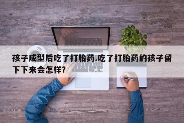 推荐个卖打胎药的联系方式，孩子成型后吃了打胎药.吃了打胎药的孩子留下下来会怎样？