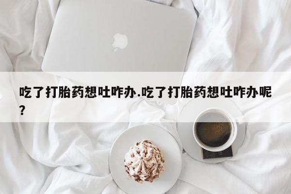 推荐个卖打胎药的联系方式，吃了打胎药想吐咋办.吃了打胎药想吐咋办呢？