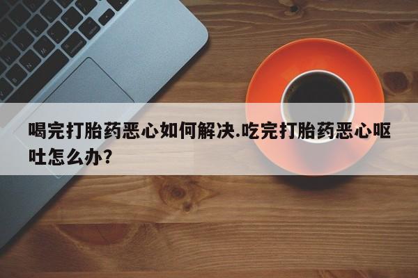 推荐个卖打胎药的联系方式，喝完打胎药恶心如何解决.吃完打胎药恶心呕吐怎么办？