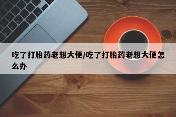 推荐个卖打胎药的联系方式,吃了打胎药老想大便/吃了打胎药老想大便怎么办