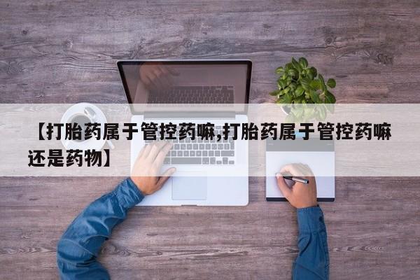 推荐个卖打胎药的联系方式，【打胎药属于管控药嘛,打胎药属于管控药嘛还是药物】