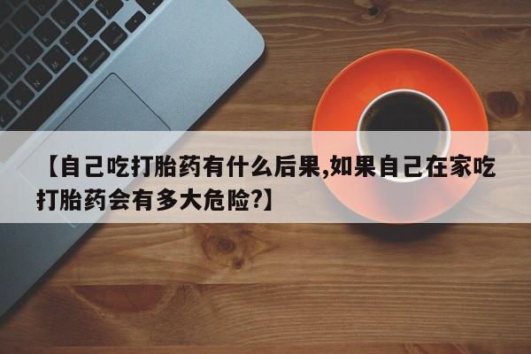 推荐个卖打胎药的联系方式，【自己吃打胎药有什么后果,如果自己在家吃打胎药会有多大危险?】