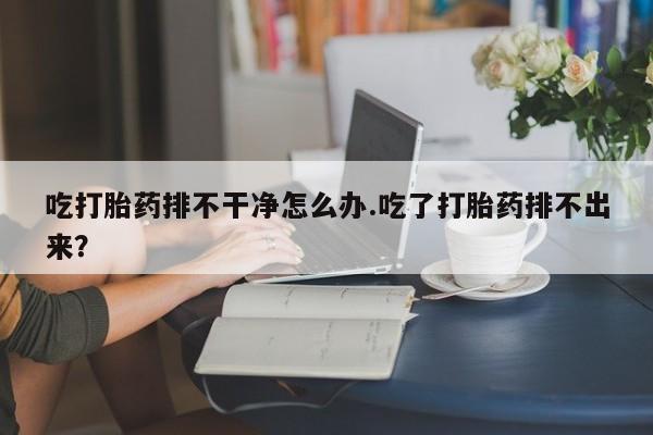 推荐个卖打胎药的联系方式，吃打胎药排不干净怎么办.吃了打胎药排不出来？