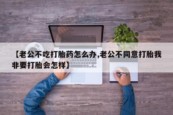 推荐个卖打胎药的联系方式，【老公不吃打胎药怎么办,老公不同意打胎我非要打胎会怎样】