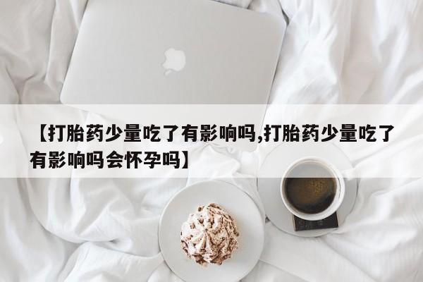 推荐个卖打胎药的联系方式，【打胎药少量吃了有影响吗,打胎药少量吃了有影响吗会怀孕吗】