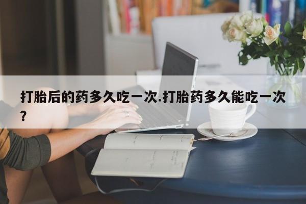 推荐个卖打胎药的联系方式，打胎后的药多久吃一次.打胎药多久能吃一次？