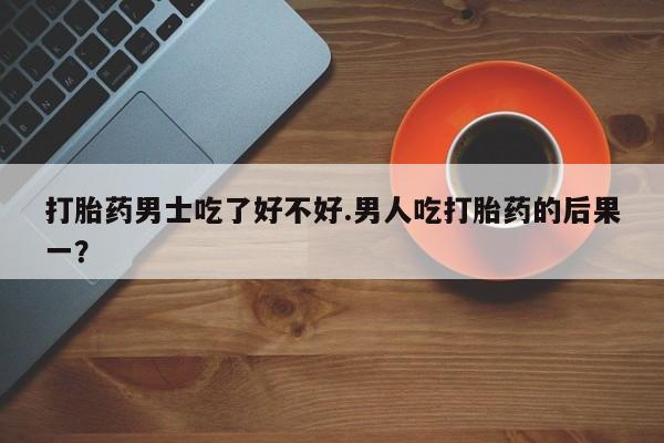 推荐个卖打胎药的联系方式，打胎药男士吃了好不好.男人吃打胎药的后果一？