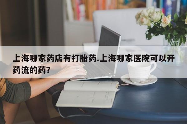 推荐个卖打胎药的联系方式，上海哪家药店有打胎药.上海哪家医院可以开药流的药？