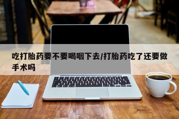 推荐个卖打胎药的联系方式，吃打胎药要不要喝咽下去/打胎药吃了还要做手术吗