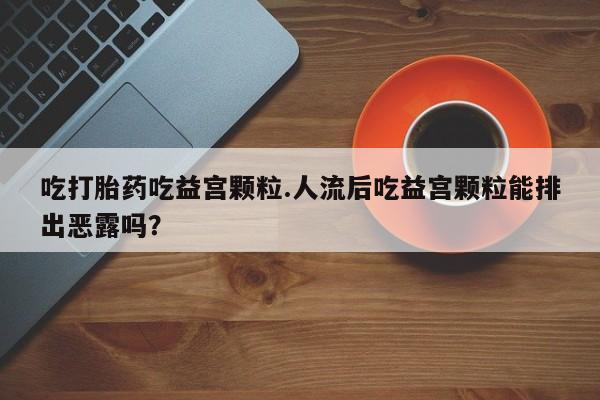 推荐个卖打胎药的联系方式，吃打胎药吃益宫颗粒.人流后吃益宫颗粒能排出恶露吗？