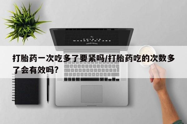 推荐个卖打胎药的联系方式，打胎药一次吃多了要紧吗/打胎药吃的次数多了会有效吗?