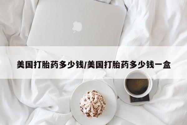 推荐个卖打胎药的联系方式，美国打胎药多少钱/美国打胎药多少钱一盒