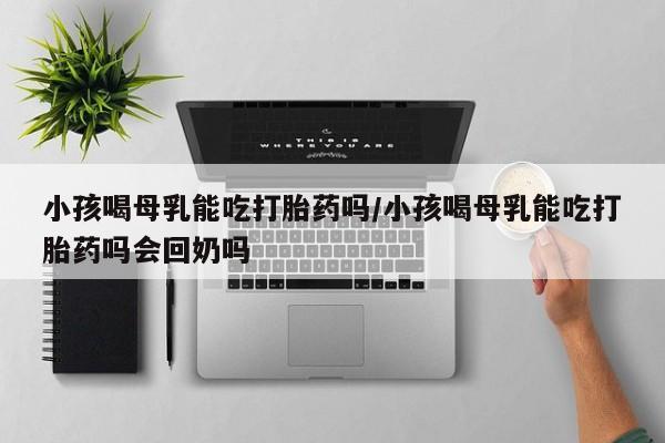 推荐个卖打胎药的联系方式,小孩喝母乳能吃打胎药吗/小孩喝母乳能吃打胎药吗会回奶吗