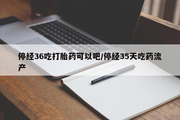 推荐个卖打胎药的联系方式，停经36吃打胎药可以吧/停经35天吃药流产