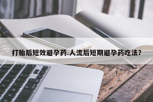 推荐个卖打胎药的联系方式，打胎后短效避孕药.人流后短期避孕药吃法？