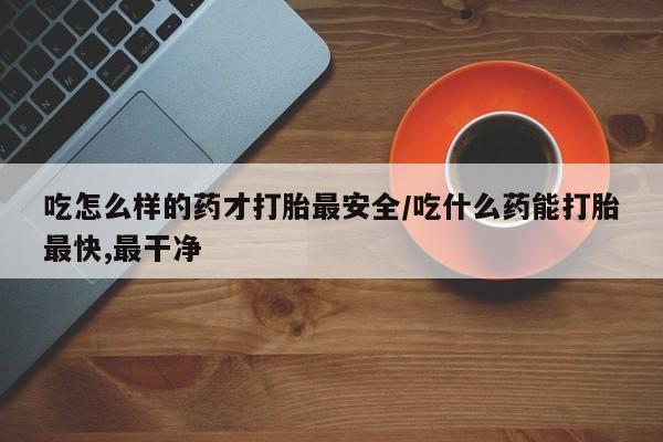 推荐个卖打胎药的联系方式,吃怎么样的药才打胎最安全/吃什么药能打胎最快,最干净