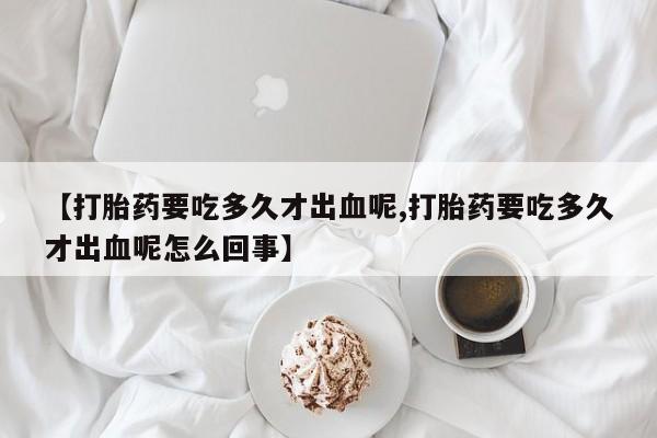 推荐个卖打胎药的联系方式，【打胎药要吃多久才出血呢,打胎药要吃多久才出血呢怎么回事】