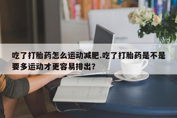 推荐个卖打胎药的联系方式,吃了打胎药怎么运动减肥.吃了打胎药是不是要多运动才更容易排出?