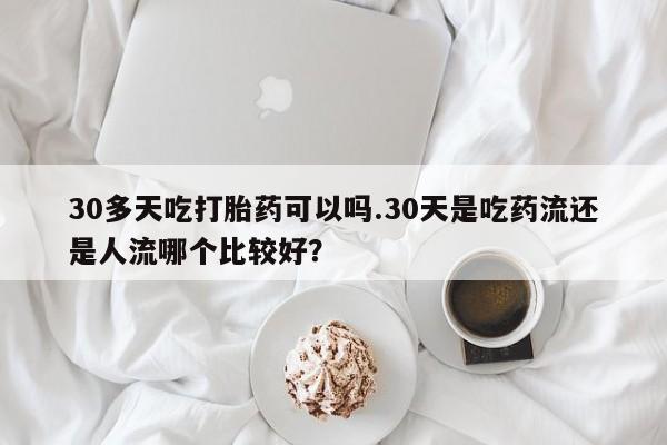 推荐个卖打胎药的联系方式，30多天吃打胎药可以吗.30天是吃药流还是人流哪个比较好？