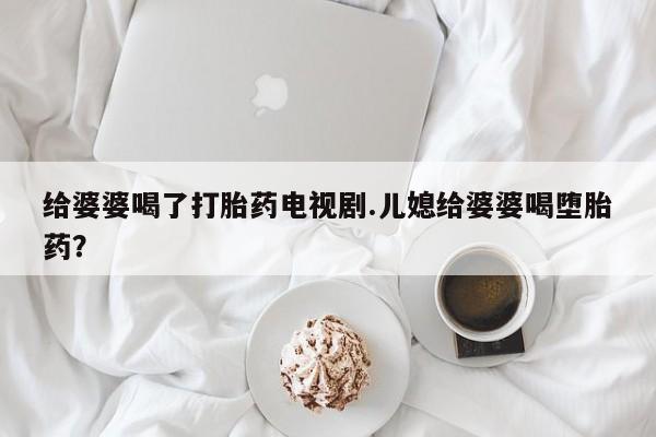 推荐个卖打胎药的联系方式，给婆婆喝了打胎药电视剧.儿媳给婆婆喝堕胎药？