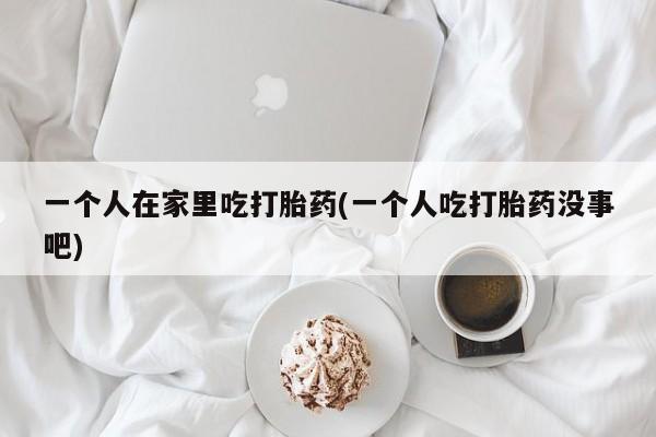 推荐个卖打胎药的联系方式，一个人在家里吃打胎药(一个人吃打胎药没事吧)