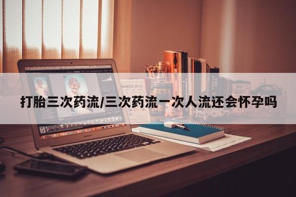 推荐个卖打胎药的联系方式，打胎三次药流/三次药流一次人流还会怀孕吗