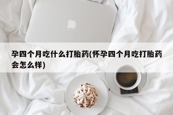 推荐个卖打胎药的联系方式，孕四个月吃什么打胎药(怀孕四个月吃打胎药会怎么样)