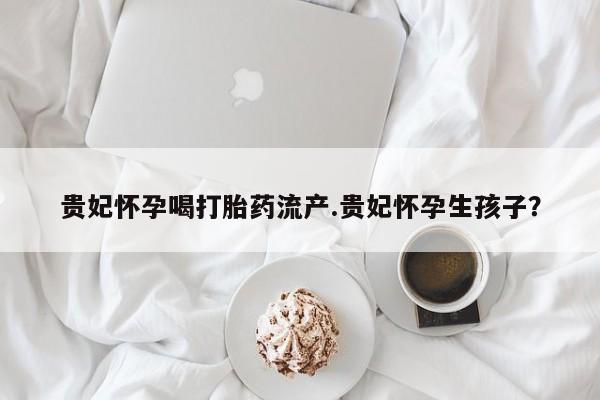 推荐个卖打胎药的联系方式，贵妃怀孕喝打胎药流产.贵妃怀孕生孩子？