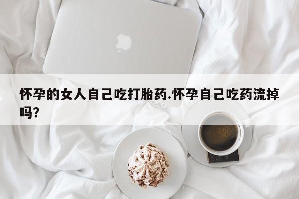 推荐个卖打胎药的联系方式，怀孕的女人自己吃打胎药.怀孕自己吃药流掉吗？