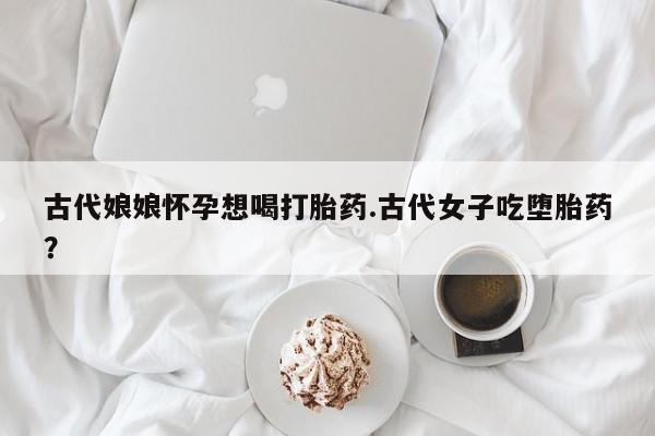 推荐个卖打胎药的联系方式，古代娘娘怀孕想喝打胎药.古代女子吃堕胎药？