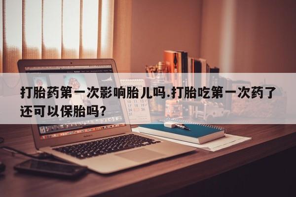 推荐个卖打胎药的联系方式，打胎药第一次影响胎儿吗.打胎吃第一次药了还可以保胎吗？