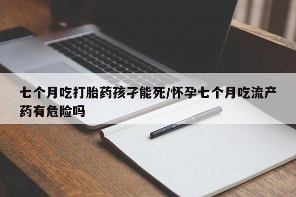 推荐个卖打胎药的联系方式，七个月吃打胎药孩孑能死/怀孕七个月吃流产药有危险吗