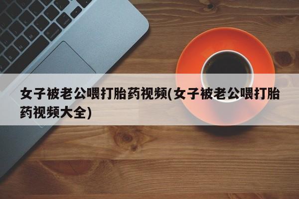 推荐个卖打胎药的联系方式，女子被老公喂打胎药视频(女子被老公喂打胎药视频大全)