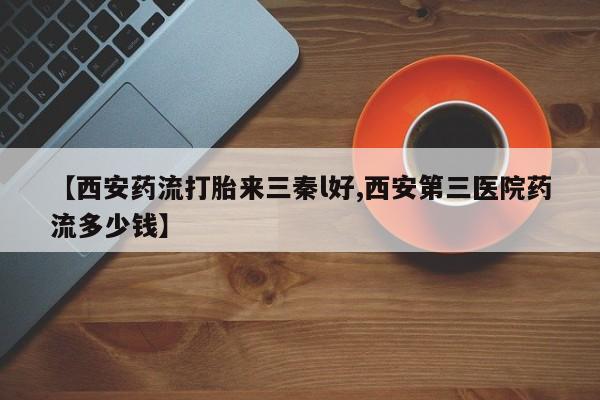 推荐个卖打胎药的联系方式，【西安药流打胎来三秦l好,西安第三医院药流多少钱】