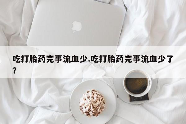 推荐个卖打胎药的联系方式，吃打胎药完事流血少.吃打胎药完事流血少了？