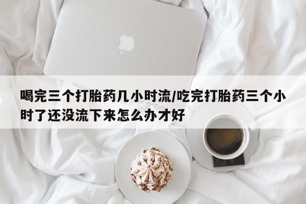 推荐个卖打胎药的联系方式，喝完三个打胎药几小时流/吃完打胎药三个小时了还没流下来怎么办才好
