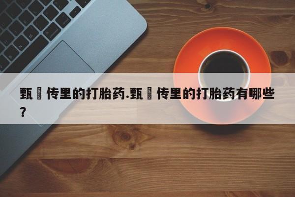 推荐个卖打胎药的联系方式，甄嬛传里的打胎药.甄嬛传里的打胎药有哪些？