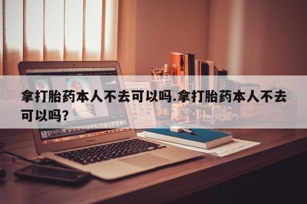 推荐个卖打胎药的联系方式，拿打胎药本人不去可以吗.拿打胎药本人不去可以吗？