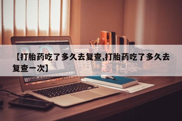 推荐个卖打胎药的联系方式，【打胎药吃了多久去复查,打胎药吃了多久去复查一次】