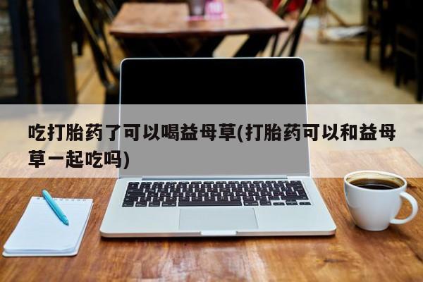推荐个卖打胎药的联系方式，吃打胎药了可以喝益母草(打胎药可以和益母草一起吃吗)