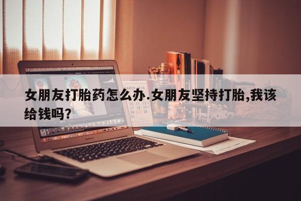 推荐个卖打胎药的联系方式，女朋友打胎药怎么办.女朋友坚持打胎,我该给钱吗？