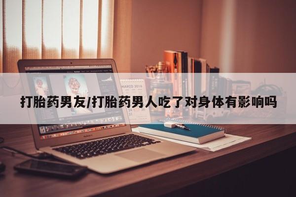 推荐个卖打胎药的联系方式，打胎药男友/打胎药男人吃了对身体有影响吗