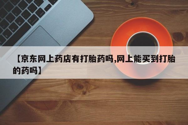 推荐个卖打胎药的联系方式，【京东网上药店有打胎药吗,网上能买到打胎的药吗】