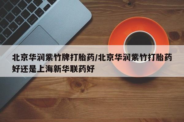 推荐个卖打胎药的联系方式，北京华润紫竹牌打胎药/北京华润紫竹打胎药好还是上海新华联药好