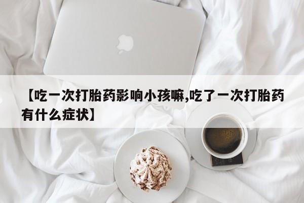 推荐个卖打胎药的联系方式,【吃一次打胎药影响小孩嘛,吃了一次打胎药有什么症状】