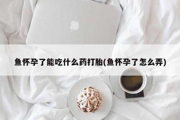 推荐个卖打胎药的联系方式，鱼怀孕了能吃什么药打胎(鱼怀孕了怎么弄)