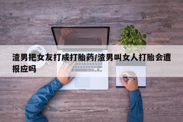 推荐个卖打胎药的联系方式，渣男把女友打成打胎药/渣男叫女人打胎会遭报应吗